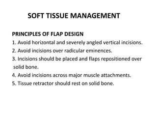 SOFT TISSUE MANAGEMENT
PRINCIPLES OF FLAP DESIGN
1. Avoid horizontal and severely angled vertical incisions.
2. Avoid incisions over radicular eminences.
3. Incisions should be placed and flaps repositioned over
solid bone.
4. Avoid incisions across major muscle attachments.
5. Tissue retractor should rest on solid bone.
 