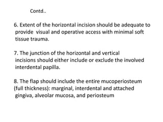 6. Extent of the horizontal incision should be adequate to
provide visual and operative access with minimal soft
tissue trauma.
7. The junction of the horizontal and vertical
incisions should either include or exclude the involved
interdental papilla.
8. The flap should include the entire mucoperiosteum
(full thickness): marginal, interdental and attached
gingiva, alveolar mucosa, and periosteum
Contd..
 