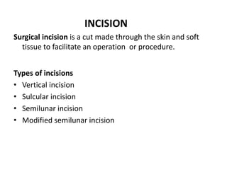 INCISION
Surgical incision is a cut made through the skin and soft
tissue to facilitate an operation or procedure.
Types of incisions
• Vertical incision
• Sulcular incision
• Semilunar incision
• Modified semilunar incision
 