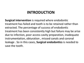 INTRODUCTION
Surgical intervention is required where endodontic
treatment has failed and tooth is to be retained rather than
extracted. The percentage of success of endodontic
treatment has been consistently high but failure may be arise
due to infection, poor access cavity preparation, inadequate
instrumentation, obturation , missed canals and coronal
leakage . So in this cases, Surgical endodontics is needed to
save the tooth.
 