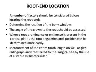 ROOT-END LOCATION
A number of factors should be considered before
locating the root end:
• Determine the location of the bony window.
• The angle of the crown to the root should be assessed.
• When a root prominence or eminence is present in the
cortical plate , the root angulation and position can be
determined more easily.
• Measurement of the entire tooth length on well angled
radiograph and transferred to the surgical site by the use
of a sterile millimeter ruler.
 