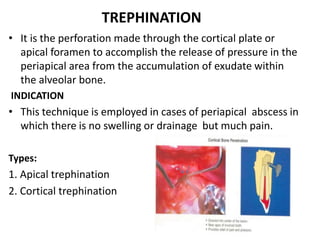 TREPHINATION
• It is the perforation made through the cortical plate or
apical foramen to accomplish the release of pressure in the
periapical area from the accumulation of exudate within
the alveolar bone.
INDICATION
• This technique is employed in cases of periapical abscess in
which there is no swelling or drainage but much pain.
Types:
1. Apical trephination
2. Cortical trephination
 