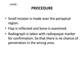 PROCEDURE
• Small incision is made over the periapical
region.
• Flap is reflected and bone is examined.
• Radiograph is taken with radiopaque marker
for confirmation. So that there is no chance of
penetration in the wrong area.
contd..
 
