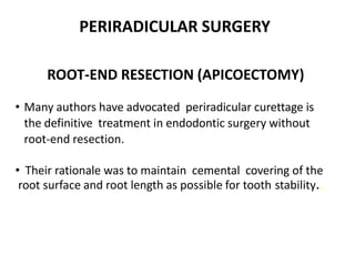 PERIRADICULAR SURGERY
ROOT-END RESECTION (APICOECTOMY)
• Many authors have advocated periradicular curettage is
the definitive treatment in endodontic surgery without
root-end resection.
• Their rationale was to maintain cemental covering of the
root surface and root length as possible for tooth stability..
 