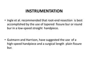INSTRUMENTATION
• Ingle et al. recommended that root-end resection is best
accomplished by the use of tapered fissure bur or round
bur in a low-speed straight handpiece.
• Gutmann and Harrison, have suggested the use of a
high-speed handpiece and a surgical length plain fissure
bur.
 
