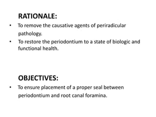 RATIONALE:
• To remove the causative agents of periradicular
pathology.
• To restore the periodontium to a state of biologic and
functional health.
OBJECTIVES:
• To ensure placement of a proper seal between
periodontium and root canal foramina.
 