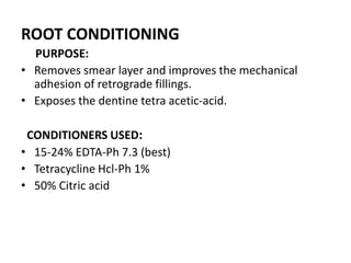 ROOT CONDITIONING
PURPOSE:
• Removes smear layer and improves the mechanical
adhesion of retrograde fillings.
• Exposes the dentine tetra acetic-acid.
CONDITIONERS USED:
• 15-24% EDTA-Ph 7.3 (best)
• Tetracycline Hcl-Ph 1%
• 50% Citric acid
 