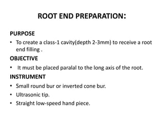 ROOT END PREPARATION:
PURPOSE
• To create a class-1 cavity(depth 2-3mm) to receive a root
end filling .
OBJECTIVE
• It must be placed paralal to the long axis of the root.
INSTRUMENT
• Small round bur or inverted cone bur.
• Ultrasonic tip.
• Straight low-speed hand piece.
 