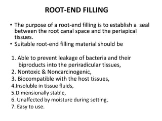• The purpose of a root-end filling is to establish a seal
between the root canal space and the periapical
tissues.
• Suitable root-end filling material should be
1. Able to prevent leakage of bacteria and their
biproducts into the periradicular tissues,
2. Nontoxic & Noncarcinogenic,
3. Biocompatible with the host tissues,
4.Insoluble in tissue fluids,
5.Dimensionally stable,
6. Unaffected by moisture during setting,
7. Easy to use.
ROOT-END FILLING
 