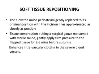 SOFT TISSUE REPOSITIONING
• The elevated muco periosteum gently replaced to its
original position with the incision lines approximated as
closely as possible
• Tissue compression : Using a surgical gauze moistened
with sterile saline, gently apply firm pressure to the
flapped tissue for 2-3 mins before suturing
Enhances intra-vascular clotting in the severe blood
vessels.
 