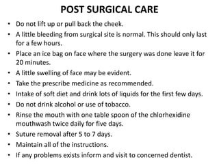 POST SURGICAL CARE
• Do not lift up or pull back the cheek.
• A little bleeding from surgical site is normal. This should only last
for a few hours.
• Place an ice bag on face where the surgery was done leave it for
20 minutes.
• A little swelling of face may be evident.
• Take the prescribe medicine as recommended.
• Intake of soft diet and drink lots of liquids for the first few days.
• Do not drink alcohol or use of tobacco.
• Rinse the mouth with one table spoon of the chlorhexidine
mouthwash twice daily for five days.
• Suture removal after 5 to 7 days.
• Maintain all of the instructions.
• If any problems exists inform and visit to concerned dentist.
 