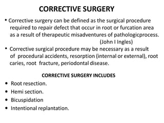 CORRECTIVE SURGERY
• Corrective surgery can be defined as the surgical procedure
required to repair defect that occur in root or furcation area
as a result of therapeutic misadventures of pathologicprocess.
(John I Ingles)
• Corrective surgical procedure may be necessary as a result
of procedural accidents, resorption (internal or external), root
caries, root fracture, periodontal disease.
CORRECTIVE SURGERY INCLUDES
 Root resection.
 Hemi section.
 Bicuspidation
 Intentional replantation.
 