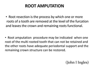 • Root resection is the process by which one or more
roots of a tooth are removed at the level of the furcation
and leaves the crown and remaining roots functional.
• Root amputation procedure may be indicated when one
root of the multi rooted tooth that can not be retained and
the other roots have adequate periodontal support and the
remaining crown structure can be restored.
(John I Ingles)
ROOT AMPUTATION
 