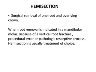 • Surgical removal of one root and overlying
crown.
When root removal is indicated in a mandibular
molar. Because of a vertical root fracture ,
procedural error or pathologic resorptive process .
Hemisection is usually treatment of choice.
HEMISECTION
 