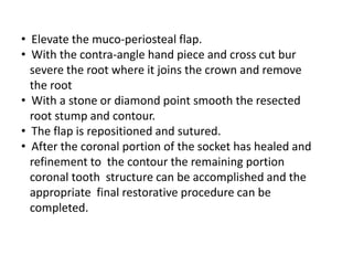 • Elevate the muco-periosteal flap.
• With the contra-angle hand piece and cross cut bur
severe the root where it joins the crown and remove
the root
• With a stone or diamond point smooth the resected
root stump and contour.
• The flap is repositioned and sutured.
• After the coronal portion of the socket has healed and
refinement to the contour the remaining portion
coronal tooth structure can be accomplished and the
appropriate final restorative procedure can be
completed.
 