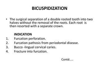 • The surgical separation of a double rooted tooth into two
halves without the removal of the roots. Each root is
then resorted with a separate crown.
INDICATION
1. Furcation perforation.
2. Furcation pathosis from periodontal disease.
3. Bucco -lingual cervical caries.
4. Fracture into furcation.
Contd…..
BICUSPIDIZATION
 