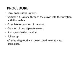 PROCEDURE
• Local anaesthesia is given.
• Vertical cut is made through the crown into the furcation
with fissure bur.
• Complete separation of the root.
• Creation of two separate crown.
• Post operative instruction.
• Follow up:
After healing tooth can be restored two separate
premolars.
 