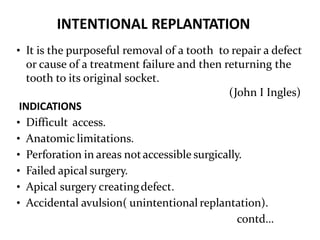 INTENTIONAL REPLANTATION
• It is the purposeful removal of a tooth to repair a defect
or cause of a treatment failure and then returning the
tooth to its original socket.
(John I Ingles)
INDICATIONS
• Difficult access.
• Anatomic limitations.
• Perforation in areas notaccessible surgically.
• Failed apical surgery.
• Apical surgery creatingdefect.
• Accidental avulsion( unintentional replantation).
contd…
 