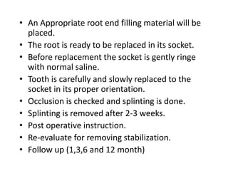 • An Appropriate root end filling material will be
placed.
• The root is ready to be replaced in its socket.
• Before replacement the socket is gently ringe
with normal saline.
• Tooth is carefully and slowly replaced to the
socket in its proper orientation.
• Occlusion is checked and splinting is done.
• Splinting is removed after 2-3 weeks.
• Post operative instruction.
• Re-evaluate for removing stabilization.
• Follow up (1,3,6 and 12 month)
 