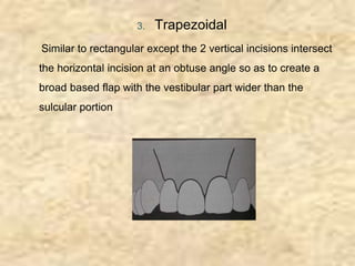 3. Trapezoidal
Similar to rectangular except the 2 vertical incisions intersect
the horizontal incision at an obtuse angle so as to create a
broad based flap with the vestibular part wider than the
sulcular portion
 