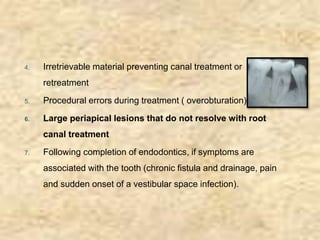 4. Irretrievable material preventing canal treatment or
retreatment
5. Procedural errors during treatment ( overobturation)
6. Large periapical lesions that do not resolve with root
canal treatment
7. Following completion of endodontics, if symptoms are
associated with the tooth (chronic fistula and drainage, pain
and sudden onset of a vestibular space infection).
 