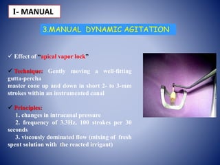 3.MANUAL DYNAMIC AGITATION
 Effect of “apical vapor lock”
 Technique: Gently moving a well-fitting
gutta-percha
master cone up and down in short 2- to 3-mm
strokes within an instrumented canal
 Principles:
1. changes in intracanal pressure
2. frequency of 3.3Hz, 100 strokes per 30
seconds
3. viscously dominated flow (mixing of fresh
spent solution with the reacted irrigant)
І- MANUAL
 