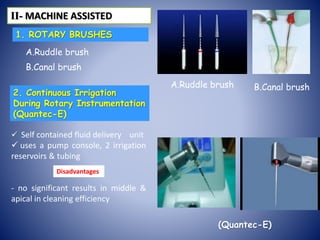 1. ROTARY BRUSHES
A.Ruddle brush
B.Canal brush
2. Continuous Irrigation
During Rotary Instrumentation
(Quantec-E)
 Self contained fluid delivery unit
 uses a pump console, 2 irrigation
reservoirs & tubing
- no significant results in middle &
apical in cleaning efficiency
ІІ- MACHINE ASSISTED
A.Ruddle brush B.Canal brush
(Quantec-E)
Disadvantages
 