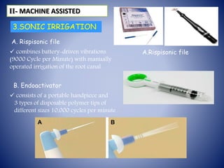 3.SONIC IRRIGATION
A. Rispisonic file
Vibringe
 combines battery-driven vibrations
(9000 Cycle per Minute) with manually
operated irrigation of the root canal
ІІ- MACHINE ASSISTED
A.Rispisonic file
B. Endoactivator
 consists of a portable handpiece and
3 types of disposable polymer tips of
different sizes 10,000 cycles per minute .
 