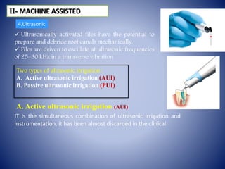 IT is the simultaneous combination of ultrasonic irrigation and
instrumentation. it has been almost discarded in the clinical
 Ultrasonically activated files have the potential to
prepare and debride root canals mechanically.
 Files are driven to oscillate at ultrasonic frequencies
of 25–30 kHz in a transverse vibration
Two types of ultrasonic irrigation :
A. Active ultrasonic irrigation (AUI)
B. Passive ultrasonic irrigation (PUI)
ІІ- MACHINE ASSISTED
A. Active ultrasonic irrigation (AUI)
4.Ultrasonic
 