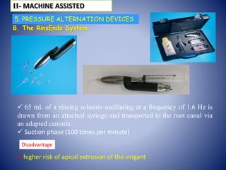 B. The RinsEndo System
 65 mL of a rinsing solution oscillating at a frequency of 1.6 Hz is
drawn from an attached syringe and transported to the root canal via
an adapted cannula.
 Suction phase (100 times per minute)
 higher risk of apical extrusion of the irrigant
ІІ- MACHINE ASSISTED
Disadvantage
5. PRESSURE ALTERNATION DEVICES
 