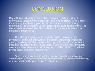 CONCLUSION
• Regardless of which type or combinations of irrigants are used, it is
important to remember several points. The type of irrigant is only part of
the cleaning and shaping process. Gross removal of tissue is very
important to the dissolution of the remaining tissue, if the majority of the
tissue can be removed with files and initial irrigation, this leaves less
material to be dissolved.
• It is also important to remember that without proper access
preparation and canal enlargement, it is nearly impossible to get deep
enough needle penetration to allow the irrigant to provide the maximum
benefit at the apical portion of the tooth. These two are very important,
since even if we discover an ideal irrigant, it will be ineffective without
proper access and canal preparation.
• Since there is no ideal irrigant and since many different types and
combinations of irrigants have been used successfully in root canal therapy,
it is important for the practitioner to choose an
 