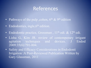 References
• Pathways of the pulp ,cohen, 6th & 9th edition
• Endodontics, ingle,6th edition.
• Endodontic practice, Grossman , 11th edi. & 12th edi.
• Lisha G, Kim JR. review of contemporary irrigant
agitation techniques and devices. J Endod
2009:35(6):791-804.
• Safety and Efficacy Considerations in Endodonti
Irrigation :A Peer-Reviewed Publication Written by
Gary Glassman, 2011
 