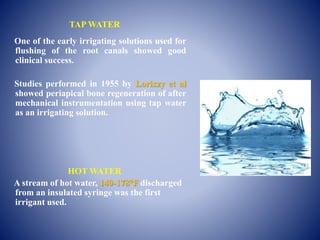 TAP WATER
One of the early irrigating solutions used for
flushing of the root canals showed good
clinical success.
Studies performed in 1955 by Lorixzy et al
showed periapical bone regeneration of after
mechanical instrumentation using tap water
as an irrigating solution.
HOT WATER
A stream of hot water, 140-178°F discharged
from an insulated syringe was the first
irrigant used.
 