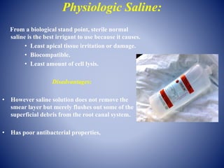 Physiologic Saline:
From a biological stand point, sterile normal
saline is the best irrigant to use because it causes.
• Least apical tissue irritation or damage.
• Biocompatible.
• Least amount of cell lysis.
Disadvantages:
• However saline solution does not remove the
smear layer but merely flushes out some of the
superficial debris from the root canal system.
• Has poor antibacterial properties,
 