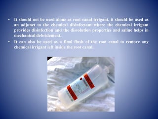 • It should not be used alone as root canal irrigant, it should be used as
an adjunct to the chemical disinfectant where the chemical irrigant
provides disinfection and the dissolution properties and saline helps in
mechanical debridement.
• It can also be used as a final flush of the root canal to remove any
chemical irrigant left inside the root canal.
 