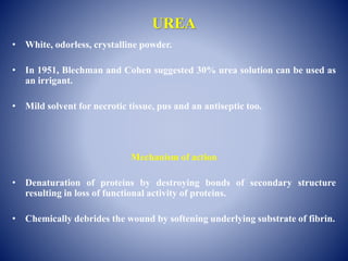 UREA
• White, odorless, crystalline powder.
• In 1951, Blechman and Cohen suggested 30% urea solution can be used as
an irrigant.
• Mild solvent for necrotic tissue, pus and an antiseptic too.
Mechanism of action
• Denaturation of proteins by destroying bonds of secondary structure
resulting in loss of functional activity of proteins.
• Chemically debrides the wound by softening underlying substrate of fibrin.
 