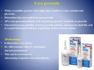 Urea peroxide
• White crystalline powder with slight odor, soluble in water, alcohol and
glycerine.
• Dissociates into urea and hydrogen peroxide
• 10% urea peroxide solution with anhydrous glycerol available as glyoxide
• Glycerol increases stability of urea peroxide solution, increases its shelf life, acts
as a good lubricant facilitates negotiation of fine tortuous canals.
Disadvantages
• It dissociates very slowly.
• Its effervescence effect is prolonged
but not pronounced.
• This can be overcome by
alternating irrigation with hypochlorite.
 