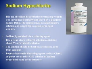 Sodium Hypochlorite
The use of sodium hypochlorite for treating wounds
was introduced during World War I by a physician
named Dakin The solution used is called Dakin’s
solution and is used for lavaging large flesh
wounds.
• Sodium hypochlorite is a reducing agent.
• It is a clear, straw coloured solution containing
about 5% of available chlorine.
• The solution should be kept in a cool place away
from sunlight.
• Popular household bleaching agents such as Clorox
or purex are usually 5.2% solution of sodium
hypochlorite and are satisfactory.
 