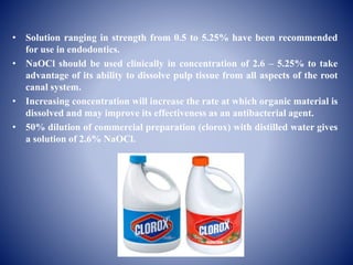 • Solution ranging in strength from 0.5 to 5.25% have been recommended
for use in endodontics.
• NaOCl should be used clinically in concentration of 2.6 – 5.25% to take
advantage of its ability to dissolve pulp tissue from all aspects of the root
canal system.
• Increasing concentration will increase the rate at which organic material is
dissolved and may improve its effectiveness as an antibacterial agent.
• 50% dilution of commercial preparation (clorox) with distilled water gives
a solution of 2.6% NaOCl.
 