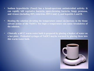 • Sodium hypochlorite (Naocl) has a broad-spectrum antimicrobial activity. It
can rapidly kill vegetative bacteria, spore-forming bacteria, fungi, protozoa,
and viruses (including HIV, rotavirus, HSV-l and -2, and hepatitis A and B.
• Heating the solution elevating the temperature causes an increase in the tissue
solvent action of the NaOCl. Too high a temperature can cause breakdown of
the solution.
• Clinically a 60o C warm water bath is prepared by placing a beaker of water on
a hot plate. Preloaded syringes of NaOCl maybe warmed by placing them into
this warm water bath.
 