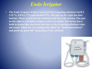 Endo Irrigator
• The Endo Irrigator II has 3 reservoirs for irrigating solutions NaOCl
5.25 %, EDTA 17% and alcohol 95%. The gun on the right has four
buttons. Three to activate the solutions and one is for suction. The gun
on the right is a Stropko irrigator and is an option. The device has a
built in heater that also heats the lines so the irrigating solutions come
out warm. There are two settings that allow for "push-intermittent"
and push-on, push-off" dispensing of the solutions.
 