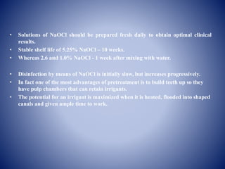 • Solutions of NaOCl should be prepared fresh daily to obtain optimal clinical
results.
• Stable shelf life of 5.25% NaOCl – 10 weeks.
• Whereas 2.6 and 1.0% NaOCl - 1 week after mixing with water.
• Disinfection by means of NaOCl is initially slow, but increases progressively.
• In fact one of the most advantages of pretreatment is to build teeth up so they
have pulp chambers that can retain irrigants.
• The potential for an irrigant is maximized when it is heated, flooded into shaped
canals and given ample time to work.
 