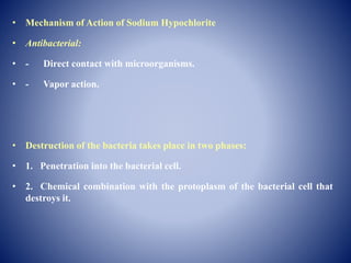 • Mechanism of Action of Sodium Hypochlorite
• Antibacterial:
• - Direct contact with microorganisms.
• - Vapor action.
• Destruction of the bacteria takes place in two phases:
• 1. Penetration into the bacterial cell.
• 2. Chemical combination with the protoplasm of the bacterial cell that
destroys it.
 