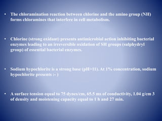 • The chloramination reaction between chlorine and the amino group (NH)
forms chloramines that interfere in cell metabolism.
• Chlorine (strong oxidant) presents antimicrobial action inhibiting bacterial
enzymes leading to an irreversible oxidation of SH groups (sulphydryl
group) of essential bacterial enzymes.
• Sodium hypochlorite is a strong base (pH>11). At 1% concentration, sodium
hypochlorite presents :- )
• A surface tension equal to 75 dynes/cm, 65.5 ms of conductivity, 1.04 g/cm 3
of density and moistening capacity equal to 1 h and 27 min.
 