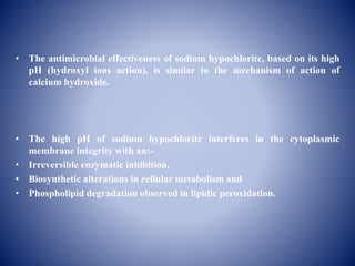• The antimicrobial effectiveness of sodium hypochlorite, based on its high
pH (hydroxyl ions action), is similar to the mechanism of action of
calcium hydroxide.
• The high pH of sodium hypochlorite interferes in the cytoplasmic
membrane integrity with an:-
• Irreversible enzymatic inhibition,
• Biosynthetic alterations in cellular metabolism and
• Phospholipid degradation observed in lipidic peroxidation.
 