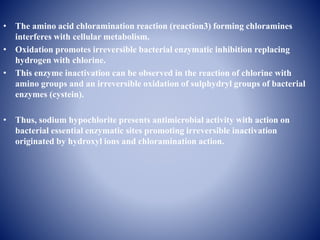 • The amino acid chloramination reaction (reaction3) forming chloramines
interferes with cellular metabolism.
• Oxidation promotes irreversible bacterial enzymatic inhibition replacing
hydrogen with chlorine.
• This enzyme inactivation can be observed in the reaction of chlorine with
amino groups and an irreversible oxidation of sulphydryl groups of bacterial
enzymes (cystein).
• Thus, sodium hypochlorite presents antimicrobial activity with action on
bacterial essential enzymatic sites promoting irreversible inactivation
originated by hydroxyl ions and chloramination action.
 