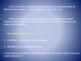 • 5.25% of NaOCl is capable of penetrating into the dentinal tubules &
dissolving the contents of tubules adjacent to the main canal.
• This is an extremely important property for an endodontic irrigant
because of the irregularities in the surface of the canal walls which prevents
contact by instruments.
Other Properties of NaOCl
• 1. Lubricant – for effective instrumentation.
• 2. Bleaching action on discolored teeth.
• 3. Increased permeability of dentinal tubules for easier penetration of an intra-
canal medicaments.
 
