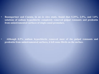• Baumgartner and Cuenin, in an in vitro study, found that 5.25%, 2.5%, and 1.0%
solutions of sodium hypochlorite completely removed pulpal remnants and predentin
from uninstrumented surfaces of single-canal premolars.
• Although 0.5% sodium hypochlorite removed most of the pulpal remnants and
predentin from uninstrumented surfaces, it left some fibrils on the surface.
 