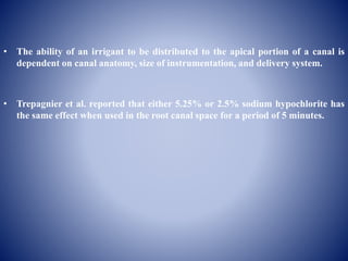 • The ability of an irrigant to be distributed to the apical portion of a canal is
dependent on canal anatomy, size of instrumentation, and delivery system.
• Trepagnier et al. reported that either 5.25% or 2.5% sodium hypochlorite has
the same effect when used in the root canal space for a period of 5 minutes.
 
