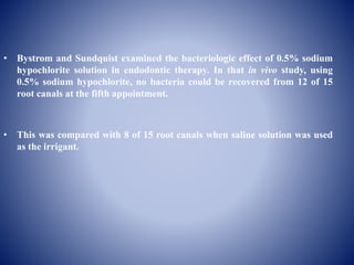 • Bystrom and Sundquist examined the bacteriologic effect of 0.5% sodium
hypochlorite solution in endodontic therapy. In that in vivo study, using
0.5% sodium hypochlorite, no bacteria could be recovered from 12 of 15
root canals at the fifth appointment.
• This was compared with 8 of 15 root canals when saline solution was used
as the irrigant.
 